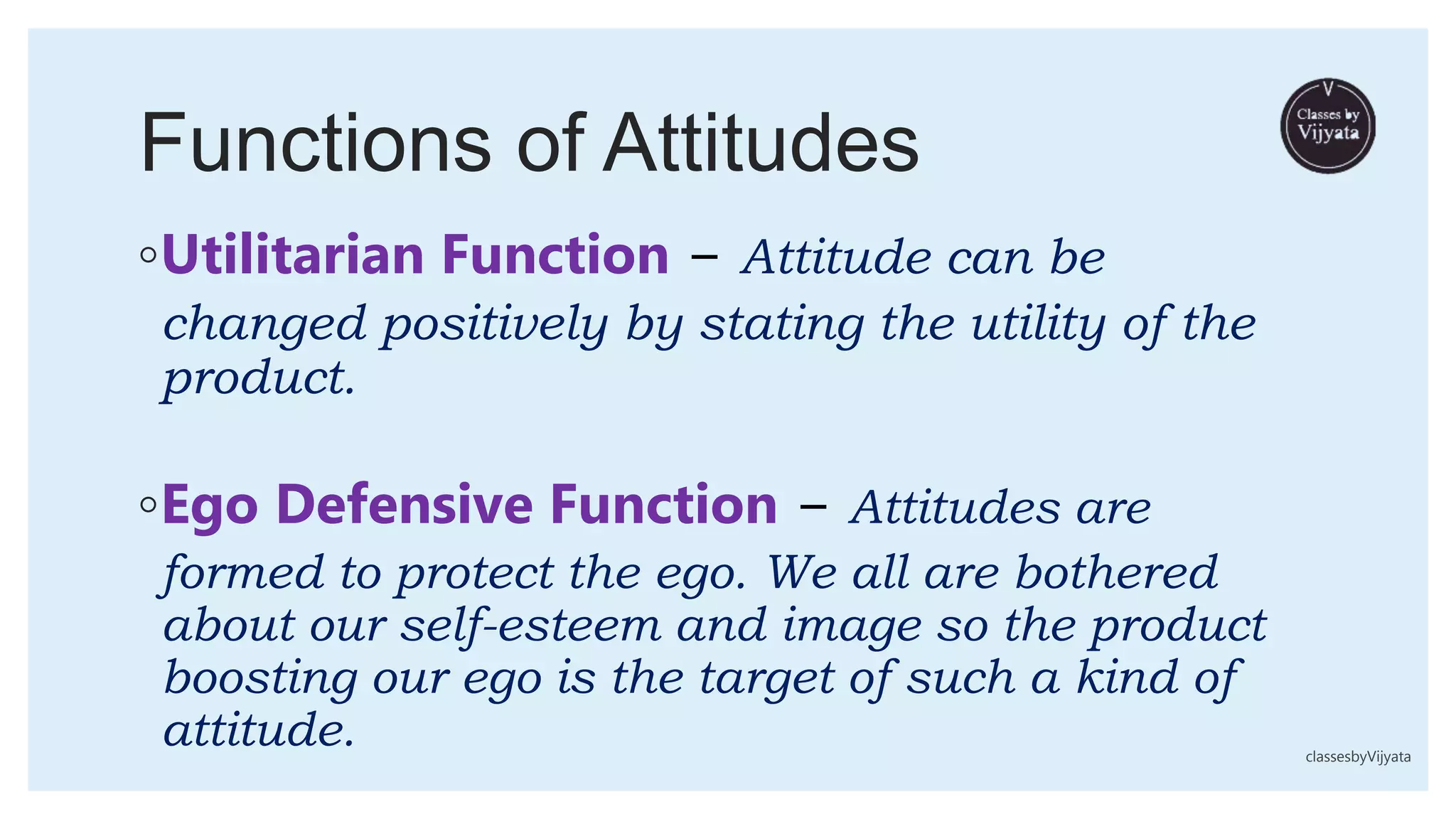 Functions of Attitudes
◦Utilitarian Function − Attitude can be
changed positively by stating the utility of the
product.
◦Ego Defensive Function − Attitudes are
formed to protect the ego. We all are bothered
about our self-esteem and image so the product
boosting our ego is the target of such a kind of
attitude. classesbyVijyata
 