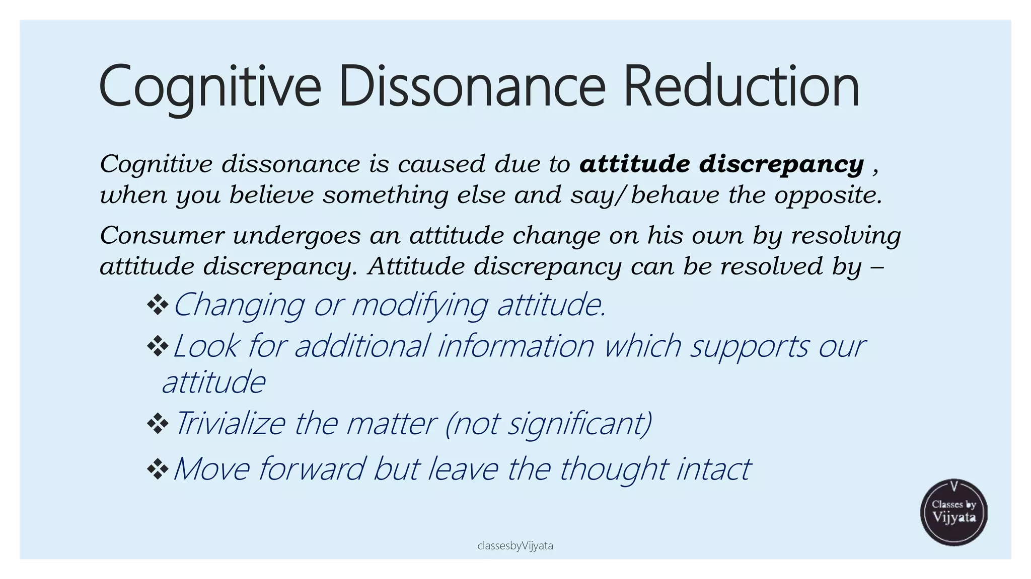 Cognitive Dissonance Reduction
Cognitive dissonance is caused due to attitude discrepancy ,
when you believe something else and say/behave the opposite.
Consumer undergoes an attitude change on his own by resolving
attitude discrepancy. Attitude discrepancy can be resolved by –
Changing or modifying attitude.
Look for additional information which supports our
attitude
Trivialize the matter (not significant)
Move forward but leave the thought intact
classesbyVijyata
 