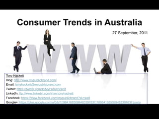 Consumer Trends in Australia
                                                                     27 September, 2011




Tony Hackett
Blog: http://www.mypublicbrand.com/
Email: tonyhackett@mypublicbrand.com
Twitter: https://twitter.com/#!/MyPublicBrand
LinkedIn: ttp://www.linkedin.com/in/mrtonyhackett
Facebook: https://www.facebook.com/mypublicbrand?sk=wall
Google+: https://plus.google.com/u/0/b/109841685099483397637/109841685099483397637/posts
 