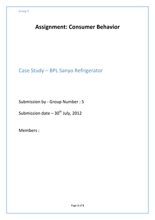 Group-5




          Assignment: Consumer Behavior




Case Study – BPL Sanyo Refrigerator




Submission by - Group Number : 5

Submission date – 30th July, 2012


Members :




                           Page 1 of 5
 