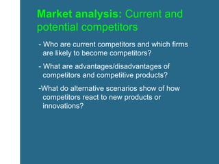 Market analysis:  Current and potential competitors - Who are current competitors and which firms    are likely to become competitors?  - What are advantages/disadvantages of    competitors and competitive products? What do alternative scenarios show of how    competitors react to new products or    innovations? 