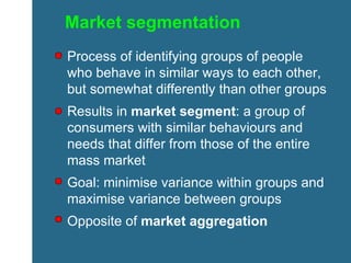 Market segmentation Process of identifying groups of people who behave in similar ways to each other, but somewhat differently than other groups Results in  market segment : a group of consumers with similar behaviours and needs that differ from those of the entire mass market Goal: minimise variance within groups and maximise variance between groups Opposite of  market aggregation 