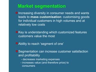 Market segmentation Increasing diversity in consumer needs and wants leads to  mass customisation : customising goods for individual customers in high volumes and at relatively low costs Key is understanding which customized features customers value the most Ability to reach ‘segment of one’ Segmentation can increase customer satisfaction and profitability - decreases marketing expenses - increases value (and therefore price) to  consumers 