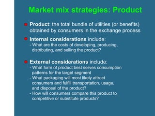 Market mix strategies: Product Product : the total bundle of utilities (or benefits) obtained by consumers in the exchange process Internal considerations  include: - What are the costs of developing, producing,    distributing, and selling the product? External considerations  include: - What form of product best serves consumption    patterns for the target segment - What packaging will most likely attract    consumers and fulfill transportation, usage,    and disposal of the product? - How will consumers compare this product to    competitive or substitute products? 