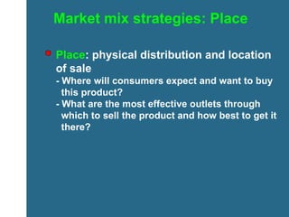 Market mix strategies: Place Place : physical distribution and location of sale  - Where will consumers expect and want to buy    this product? - What are the most effective outlets through    which to sell the product and how best to get it    there? 