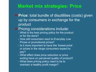 Market mix strategies: Price Price : total bundle of disutilities (costs) given up by consumers in exchange for the product Pricing considerations include: - What is the best pricing policy for the product    or for the store?  - How will consumers react to Everyday Low    Prices or promotional prices? - Is it more important to have the ‘lowest price’    or prices in the range consumers expect to    pay? - What effect does price reduction or price    ending have on perceived quality of product? - What does pricing policy need to be to    maintain a healthy profit margin? 