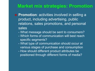 Market mix strategies: Promotion Promotion : activities involved in selling a product, including advertising, public relations, sales promotions, and personal sales - What message should be sent to consumers? - Which forms of communication will best reach    specific segments? - What type of communication should occur at    various stages of purchase and consumption - How should different product attributes be    positioned through different forms of media? 