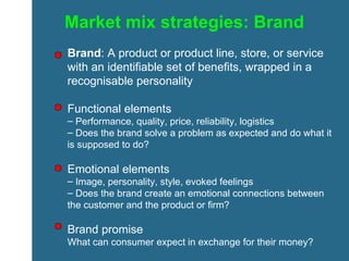 Market mix strategies: Brand Brand : A product or product line, store, or service with an identifiable set of benefits, wrapped in a recognisable personality Functional elements Performance, quality, price, reliability, logistics Does the brand solve a problem as expected and do what it is supposed to do? Emotional elements Image, personality, style, evoked feelings Does the brand create an emotional connections between the customer and the product or firm? Brand promise What can consumer expect in exchange for their money? 