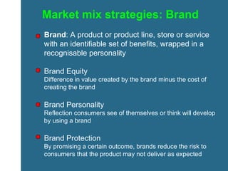 Market mix strategies: Brand Brand : A product or product line, store or service with an identifiable set of benefits, wrapped in a recognisable personality Brand Equity Difference in value created by the brand minus the cost of creating the brand Brand Personality Reflection consumers see of themselves or think will develop by using a brand Brand Protection By promising a certain outcome, brands reduce the risk to consumers that the product may not deliver as expected 