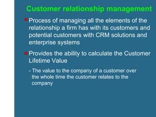 Customer relationship management Process of managing all the elements of the relationship a firm has with its customers and potential customers with CRM solutions and enterprise systems Provides the ability to calculate the Customer Lifetime Value  - The value to the company of a customer over    the whole time the customer relates to the    company 