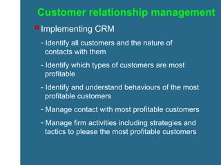 Customer relationship management Implementing CRM Identify all customers and the nature of    contacts with them - Identify which types of customers are most    profitable - Identify and understand behaviours of the most    profitable customers Manage contact with most profitable customers Manage firm activities including strategies and    tactics to please the most profitable customers 