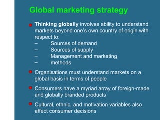 Global marketing strategy Thinking globally  involves ability to understand markets beyond one’s own country of origin with respect to: Sources of demand Sources of supply Management and marketing  methods Organisations must understand markets on a global basis in terms of people Consumers have a myriad array of foreign-made and globally branded products Cultural, ethnic, and motivation variables also affect consumer decisions 