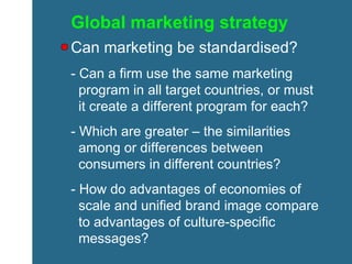 Global marketing strategy Can marketing be standardised? - Can a firm use the same marketing    program in all target countries, or must    it create a different program for each? - Which are greater – the similarities    among or differences between    consumers in different countries?  - How do advantages of economies of    scale and unified brand image compare    to advantages of culture-specific    messages? 