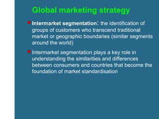 Global marketing strategy Intermarket segmentation :   the identification of groups of customers who transcend traditional market or geographic boundaries (similar segments around the world) Intermarket segmentation plays a key role in understanding the similarities and differences between consumers and countries that become the foundation of market standardisation 