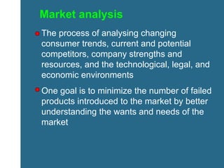 Market analysis The process of analysing changing consumer trends, current and potential competitors, company strengths and resources, and the technological, legal, and economic environments One goal is to minimize the number of failed products introduced to the market by better understanding the wants and needs of the market 