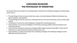 CONSUMER BEHAVIOR:
THE PSYCHOLOGY OF MARKETING
The study of consumers helps firms and organizations improve their marketing strategies by understanding
issues such as:
• The psychology of how consumers think, feel, reason, and select between different alternatives (e.g.,
brands, products, and retailers);
• The psychology of how the consumer is influenced by his or her environment (e.g., culture, family, signs,
media);
• The behavior of consumers while shopping or making other marketing decisions;
• How limitations in consumer knowledge or information processing abilities influence decisions and
marketing outcome;
• How consumer motivation and decision strategies differ between products that differ in their level of
importance or interest that they entail for the consumer; and
• How marketers can adapt and improve their marketing campaigns and marketing strategies to more
effectively reach the consumer.
 