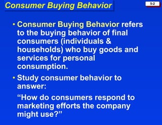 5-2
Consumer Buying Behavior
• Consumer Buying Behavior refers
to the buying behavior of final
consumers (individuals &
households) who buy goods and
services for personal
consumption.
• Study consumer behavior to
answer:
“How do consumers respond to
marketing efforts the company
might use?”
 
