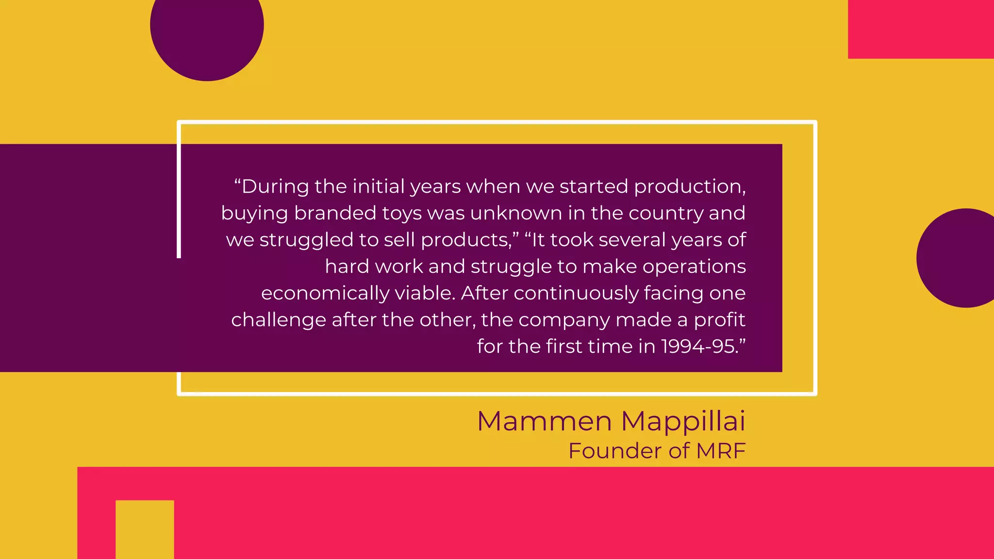 Mammen Mappillai
Founder of MRF
“During the initial years when we started production,
buying branded toys was unknown in the country and
we struggled to sell products,” “It took several years of
hard work and struggle to make operations
economically viable. After continuously facing one
challenge after the other, the company made a profit
for the first time in 1994-95.”
 