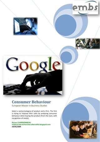 Consumer Behaviour
European Master in Business Studies

Select a sector/category of product and a firm. The firm
is trying to improve their sales by analysing consumer
behaviour when buying the product (from the start, with
recognition of needs).

Ronan CHARDONNEAU
moteurs-de-recherches-alternatifs.blogspot.com
24/05/2009
 