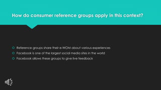 How do consumer reference groups apply in this context? 
 Reference groups share their e-WOM about various experiences 
 Facebook is one of the largest social media sites in the world 
 Facebook allows these groups to give live feedback 
 