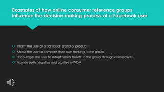 Examples of how online consumer reference groups 
influence the decision making process of a Facebook user 
 Inform the user of a particular brand or product 
 Allows the user to compare their own thinking to the group 
 Encourages the user to adopt similar beliefs to the group through connectivity 
 Provide both negative and positive e-WOM 
 