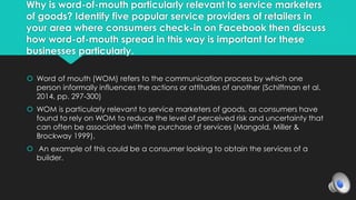Why is word-of-mouth particularly relevant to service marketers 
of goods? Identify five popular service providers of retailers in 
your area where consumers check-in on Facebook then discuss 
how word-of-mouth spread in this way is important for these 
businesses particularly. 
 Word of mouth (WOM) refers to the communication process by which one 
person informally influences the actions or attitudes of another (Schiffman et al. 
2014, pp. 297-300) 
 WOM is particularly relevant to service marketers of goods, as consumers have 
found to rely on WOM to reduce the level of perceived risk and uncertainty that 
can often be associated with the purchase of services (Mangold, Miller & 
Brockway 1999). 
 An example of this could be a consumer looking to obtain the services of a 
builder. 
 