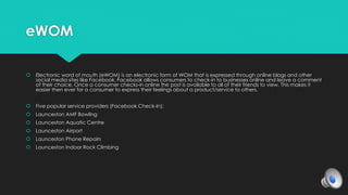 eWOM 
 Electronic word of mouth (eWOM) is an electronic form of WOM that is expressed through online blogs and other 
social media sites like Facebook. Facebook allows consumers to check-in to businesses online and leave a comment 
of their choice. Once a consumer checks-in online the post is available to all of their friends to view. This makes it 
easier then ever for a consumer to express their feelings about a product/service to others. 
 Five popular service providers (Facebook Check-In): 
 Launceston AMF Bowling 
 Launceston Aquatic Centre 
 Launceston Airport 
 Launceston Phone Repairs 
 Launceston Indoor Rock Climbing 
 