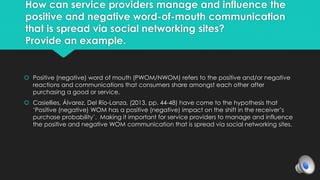 How can service providers manage and influence the 
positive and negative word-of-mouth communication 
that is spread via social networking sites? 
Provide an example. 
 Positive (negative) word of mouth (PWOM/NWOM) refers to the positive and/or negative 
reactions and communications that consumers share amongst each other after 
purchasing a good or service. 
 Casiellies, Álvarez, Del Río-Lanza, (2013, pp. 44-48) have come to the hypothesis that 
‘Positive (negative) WOM has a positive (negative) impact on the shift in the receiver’s 
purchase probability’. Making it important for service providers to manage and influence 
the positive and negative WOM communication that is spread via social networking sites. 
 