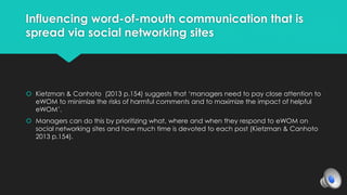 Influencing word-of-mouth communication that is 
spread via social networking sites 
 Kietzman & Canhoto (2013 p.154) suggests that ‘managers need to pay close attention to 
eWOM to minimize the risks of harmful comments and to maximize the impact of helpful 
eWOM’. 
 Managers can do this by prioritizing what, where and when they respond to eWOM on 
social networking sites and how much time is devoted to each post (Kietzman & Canhoto 
2013 p.154). 
 