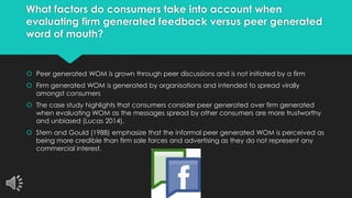 What factors do consumers take into account when 
evaluating firm generated feedback versus peer generated 
word of mouth? 
 Peer generated WOM is grown through peer discussions and is not initiated by a firm 
 Firm generated WOM is generated by organisations and intended to spread virally 
amongst consumers 
 The case study highlights that consumers consider peer generated over firm generated 
when evaluating WOM as the messages spread by other consumers are more trustworthy 
and unbiased (Lucas 2014). 
 Stern and Gould (1988) emphasize that the informal peer generated WOM is perceived as 
being more credible than firm sale forces and advertising as they do not represent any 
commercial interest. 
 
