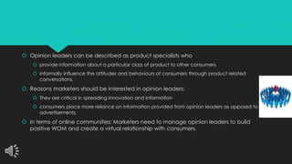  Opinion leaders can be described as product specialists who 
 provide information about a particular class of product to other consumers. 
 informally influence the attitudes and behaviours of consumers through product related 
conversations. 
 Reasons marketers should be interested in opinion leaders: 
 They are critical in spreading innovation and information 
 consumers place more reliance on information provided from opinion leaders as opposed to 
advertisements. 
 In terms of online communities: Marketers need to manage opinion leaders to build 
positive WOM and create a virtual relationship with consumers. 
 