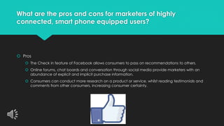What are the pros and cons for marketers of highly 
connected, smart phone equipped users? 
 Pros 
 The Check in feature of Facebook allows consumers to pass on recommendations to others. 
 Online forums, chat boards and conversation through social media provide marketers with an 
abundance of explicit and implicit purchase information. 
 Consumers can conduct more research on a product or service, whilst reading testimonials and 
comments from other consumers, increasing consumer certainty. 
 