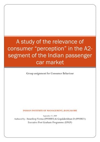 A study of the relevance of
consumer “perception” in the A2-
segment of the Indian passenger
           car market
             Group assignment for Consumer Behaviour




          INDIAN INSTITUTE OF MANAGEMENT, BANGALORE

                            September 17, 2009
  Authored by: Amardeep Verma (0910003) & Gopalakrishnan D (0910021)
              Executive Post Graduate Programme (EPGP)
 