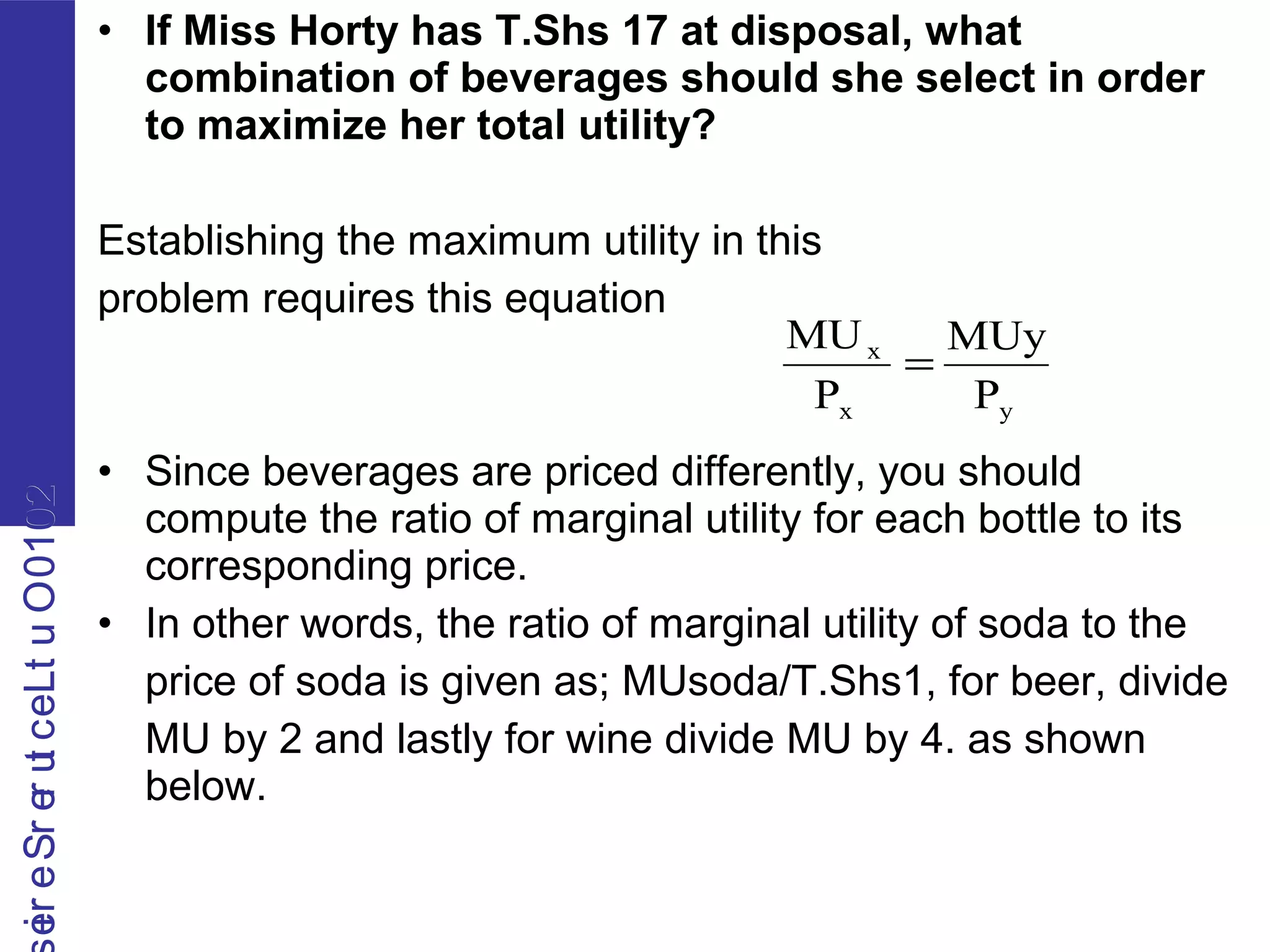 2010OutLecturerSerie2010OutLecturerSerie • If Miss Horty has T.Shs 17 at disposal, what
combination of beverages should she select in order
to maximize her total utility?
Establishing the maximum utility in this
problem requires this equation
• Since beverages are priced differently, you should
compute the ratio of marginal utility for each bottle to its
corresponding price.
• In other words, the ratio of marginal utility of soda to the
price of soda is given as; MUsoda/T.Shs1, for beer, divide
MU by 2 and lastly for wine divide MU by 4. as shown
below.
yx
x
P
MUy
P
MU
=
 