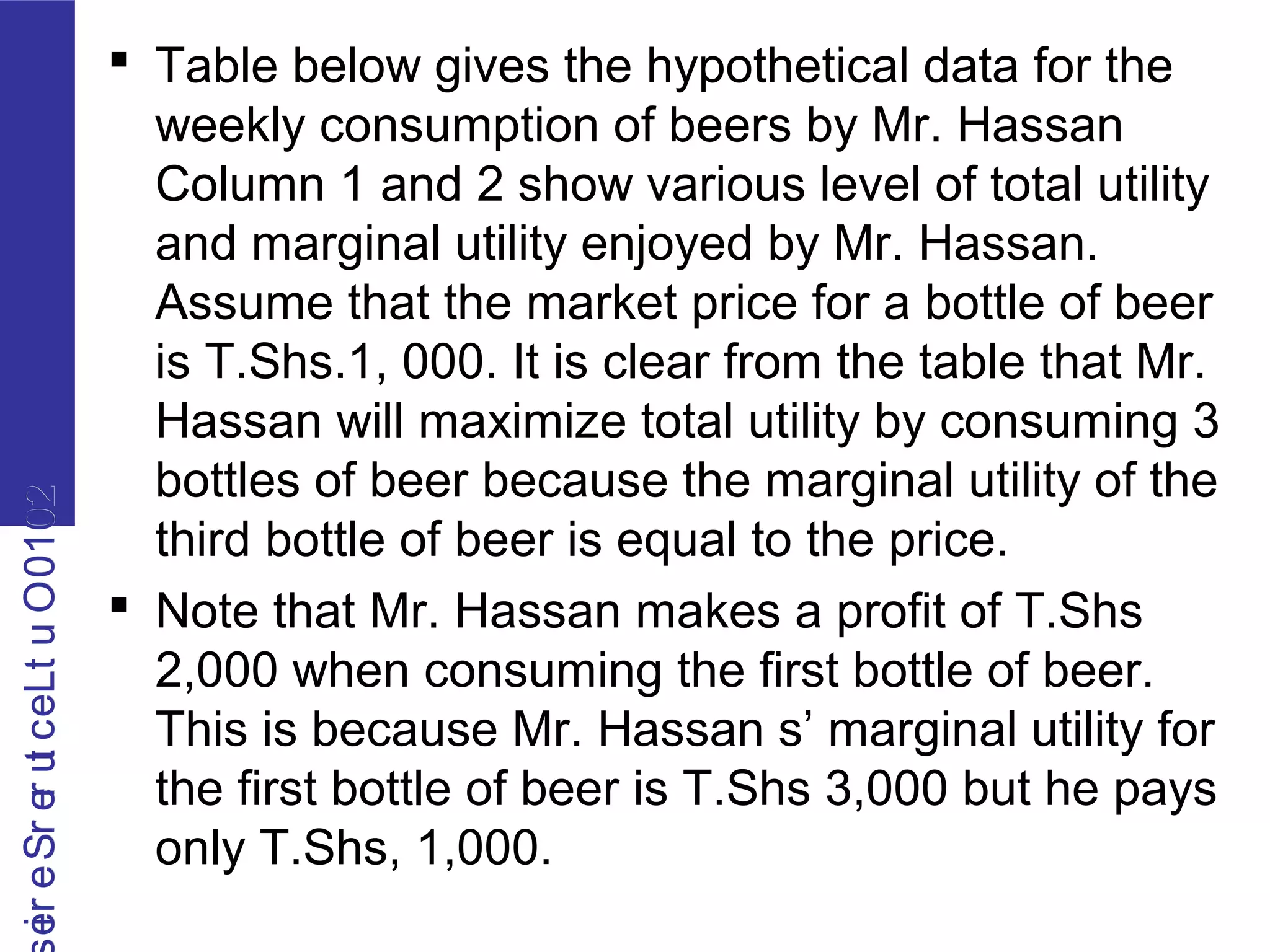 2010OutLecturerSerie2010OutLecturerSerie
 Table below gives the hypothetical data for the
weekly consumption of beers by Mr. Hassan
Column 1 and 2 show various level of total utility
and marginal utility enjoyed by Mr. Hassan.
Assume that the market price for a bottle of beer
is T.Shs.1, 000. It is clear from the table that Mr.
Hassan will maximize total utility by consuming 3
bottles of beer because the marginal utility of the
third bottle of beer is equal to the price.
 Note that Mr. Hassan makes a profit of T.Shs
2,000 when consuming the first bottle of beer.
This is because Mr. Hassan s’ marginal utility for
the first bottle of beer is T.Shs 3,000 but he pays
only T.Shs, 1,000.
 
