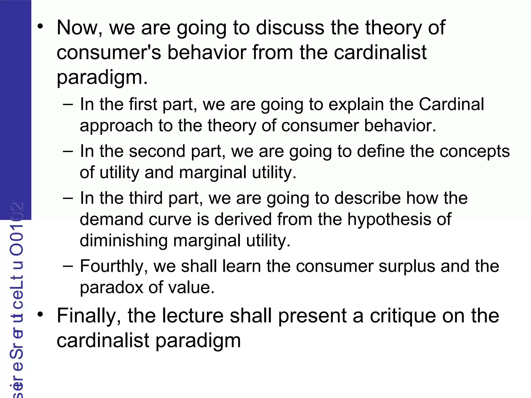 2010OutLecturerSerie2010OutLecturerSerie
• Now, we are going to discuss the theory of
consumer's behavior from the cardinalist
paradigm.
– In the first part, we are going to explain the Cardinal
approach to the theory of consumer behavior.
– In the second part, we are going to define the concepts
of utility and marginal utility.
– In the third part, we are going to describe how the
demand curve is derived from the hypothesis of
diminishing marginal utility.
– Fourthly, we shall learn the consumer surplus and the
paradox of value.
• Finally, the lecture shall present a critique on the
cardinalist paradigm
 