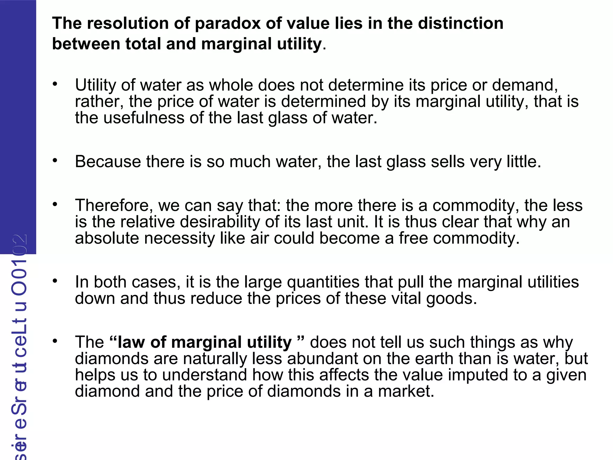 2010OutLecturerSerie2010OutLecturerSerie The resolution of paradox of value lies in the distinction
between total and marginal utility.
• Utility of water as whole does not determine its price or demand,
rather, the price of water is determined by its marginal utility, that is
the usefulness of the last glass of water.
• Because there is so much water, the last glass sells very little.
• Therefore, we can say that: the more there is a commodity, the less
is the relative desirability of its last unit. It is thus clear that why an
absolute necessity like air could become a free commodity.
• In both cases, it is the large quantities that pull the marginal utilities
down and thus reduce the prices of these vital goods.
• The “law of marginal utility ” does not tell us such things as why
diamonds are naturally less abundant on the earth than is water, but
helps us to understand how this affects the value imputed to a given
diamond and the price of diamonds in a market.
 