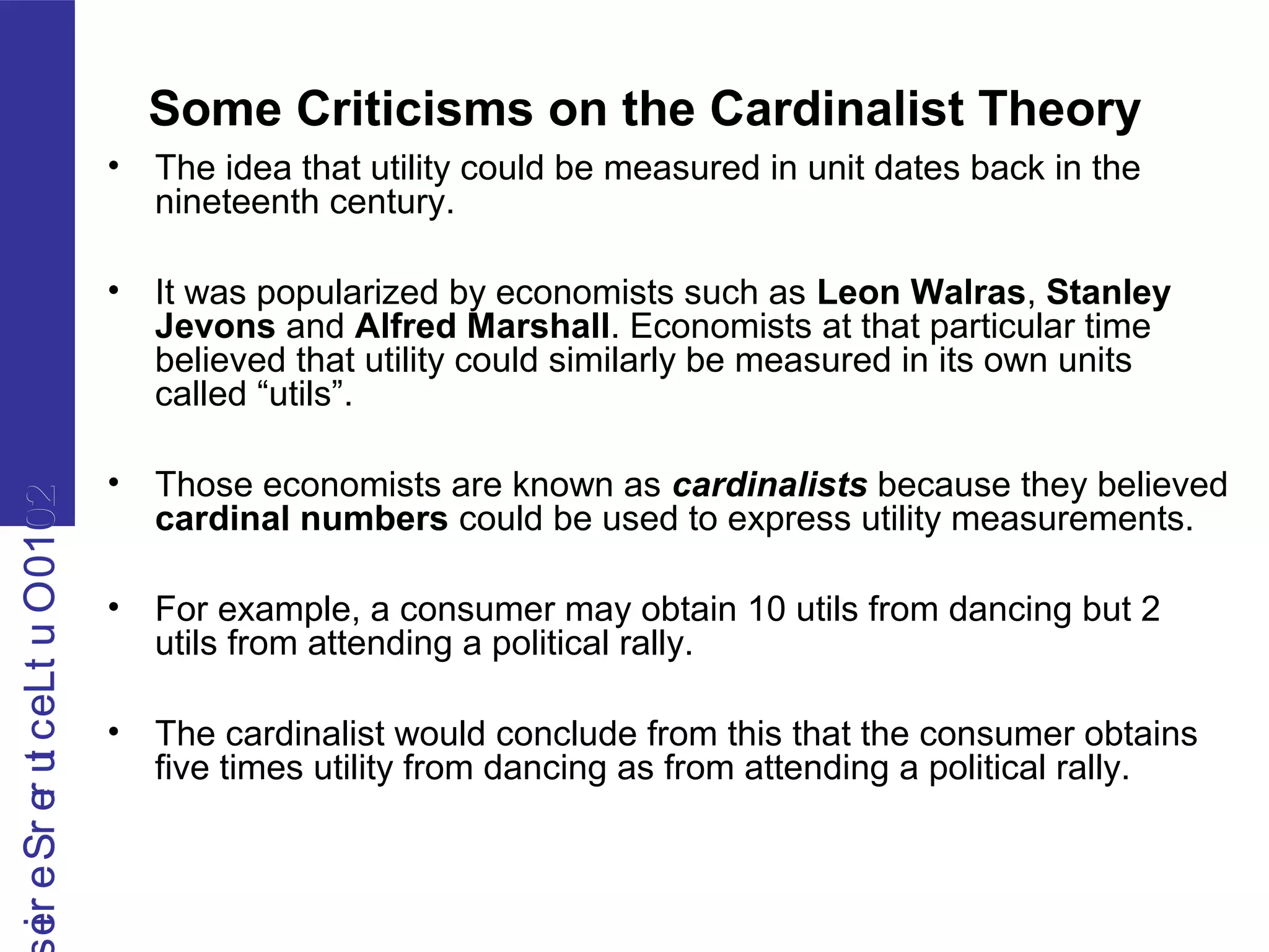 2010OutLecturerSerie2010OutLecturerSerie
Some Criticisms on the Cardinalist Theory
• The idea that utility could be measured in unit dates back in the
nineteenth century.
• It was popularized by economists such as Leon Walras, Stanley
Jevons and Alfred Marshall. Economists at that particular time
believed that utility could similarly be measured in its own units
called “utils”.
• Those economists are known as cardinalists because they believed
cardinal numbers could be used to express utility measurements.
• For example, a consumer may obtain 10 utils from dancing but 2
utils from attending a political rally.
• The cardinalist would conclude from this that the consumer obtains
five times utility from dancing as from attending a political rally.
 