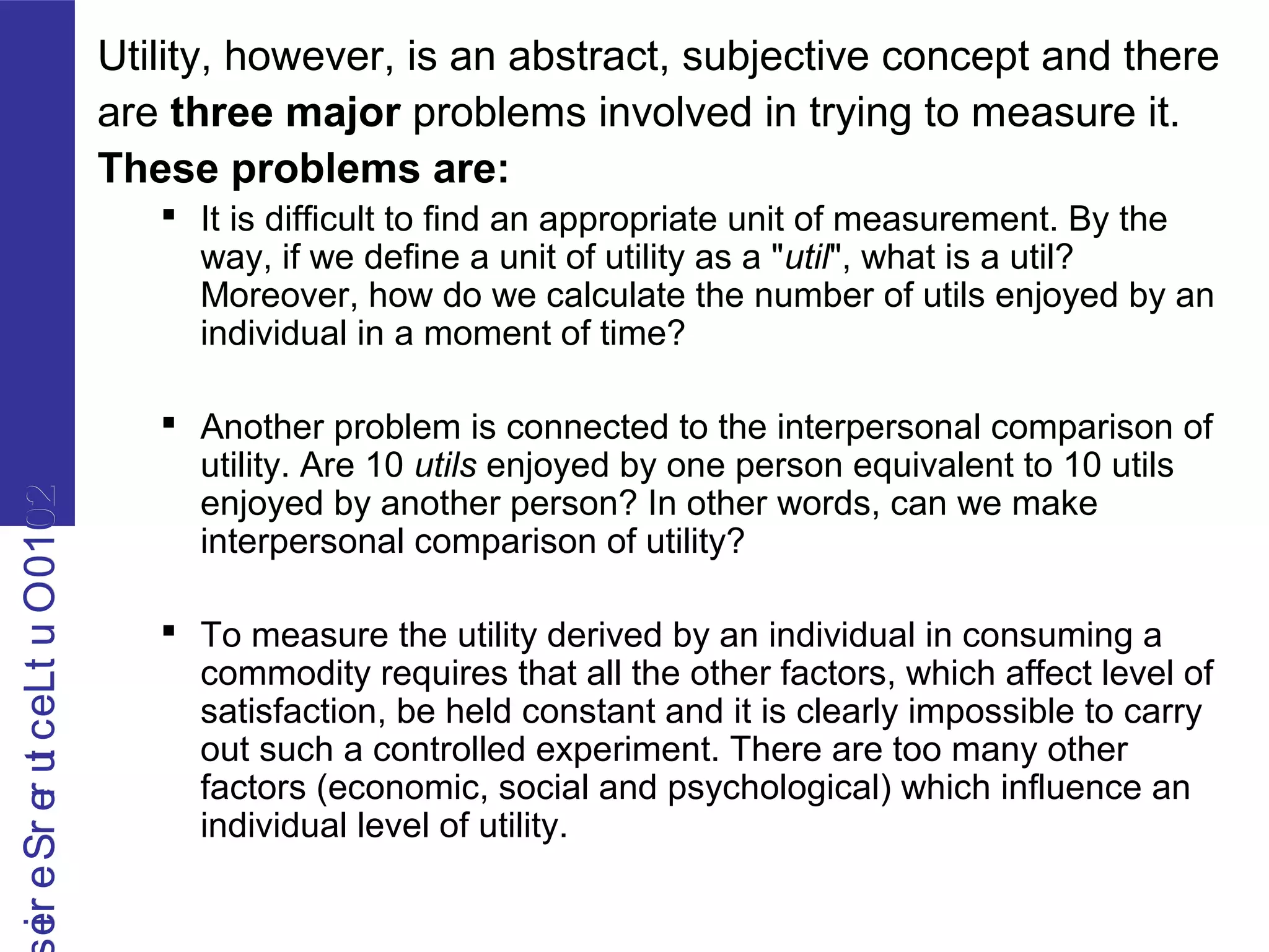 2010OutLecturerSerie2010OutLecturerSerie Utility, however, is an abstract, subjective concept and there
are three major problems involved in trying to measure it.
These problems are:
 It is difficult to find an appropriate unit of measurement. By the
way, if we define a unit of utility as a "util", what is a util?
Moreover, how do we calculate the number of utils enjoyed by an
individual in a moment of time?
 Another problem is connected to the interpersonal comparison of
utility. Are 10 utils enjoyed by one person equivalent to 10 utils
enjoyed by another person? In other words, can we make
interpersonal comparison of utility?
 To measure the utility derived by an individual in consuming a
commodity requires that all the other factors, which affect level of
satisfaction, be held constant and it is clearly impossible to carry
out such a controlled experiment. There are too many other
factors (economic, social and psychological) which influence an
individual level of utility.
 