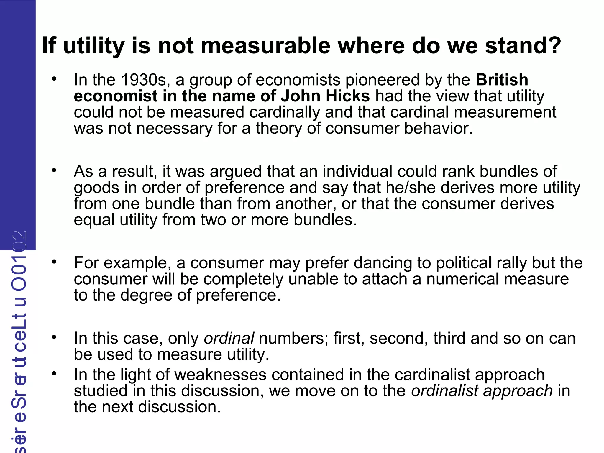 2010OutLecturerSerie2010OutLecturerSerie
If utility is not measurable where do we stand?
• In the 1930s, a group of economists pioneered by the British
economist in the name of John Hicks had the view that utility
could not be measured cardinally and that cardinal measurement
was not necessary for a theory of consumer behavior.
• As a result, it was argued that an individual could rank bundles of
goods in order of preference and say that he/she derives more utility
from one bundle than from another, or that the consumer derives
equal utility from two or more bundles.
• For example, a consumer may prefer dancing to political rally but the
consumer will be completely unable to attach a numerical measure
to the degree of preference.
• In this case, only ordinal numbers; first, second, third and so on can
be used to measure utility.
• In the light of weaknesses contained in the cardinalist approach
studied in this discussion, we move on to the ordinalist approach in
the next discussion.
 