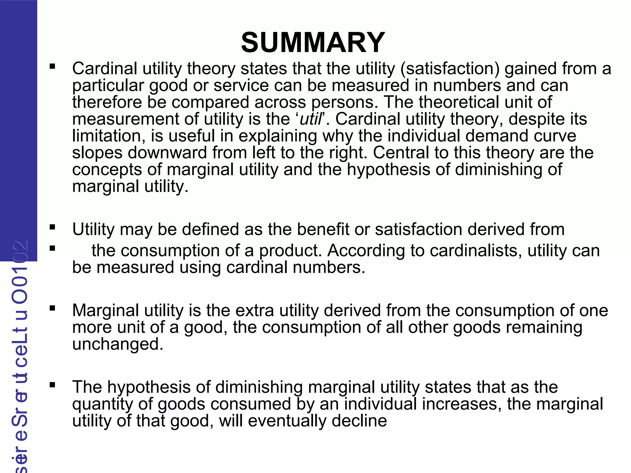 2010OutLecturerSerie2010OutLecturerSerie
SUMMARY
 Cardinal utility theory states that the utility (satisfaction) gained from a
particular good or service can be measured in numbers and can
therefore be compared across persons. The theoretical unit of
measurement of utility is the ‘util’. Cardinal utility theory, despite its
limitation, is useful in explaining why the individual demand curve
slopes downward from left to the right. Central to this theory are the
concepts of marginal utility and the hypothesis of diminishing of
marginal utility.
 Utility may be defined as the benefit or satisfaction derived from
 the consumption of a product. According to cardinalists, utility can
be measured using cardinal numbers.
 Marginal utility is the extra utility derived from the consumption of one
more unit of a good, the consumption of all other goods remaining
unchanged.
 The hypothesis of diminishing marginal utility states that as the
quantity of goods consumed by an individual increases, the marginal
utility of that good, will eventually decline
 