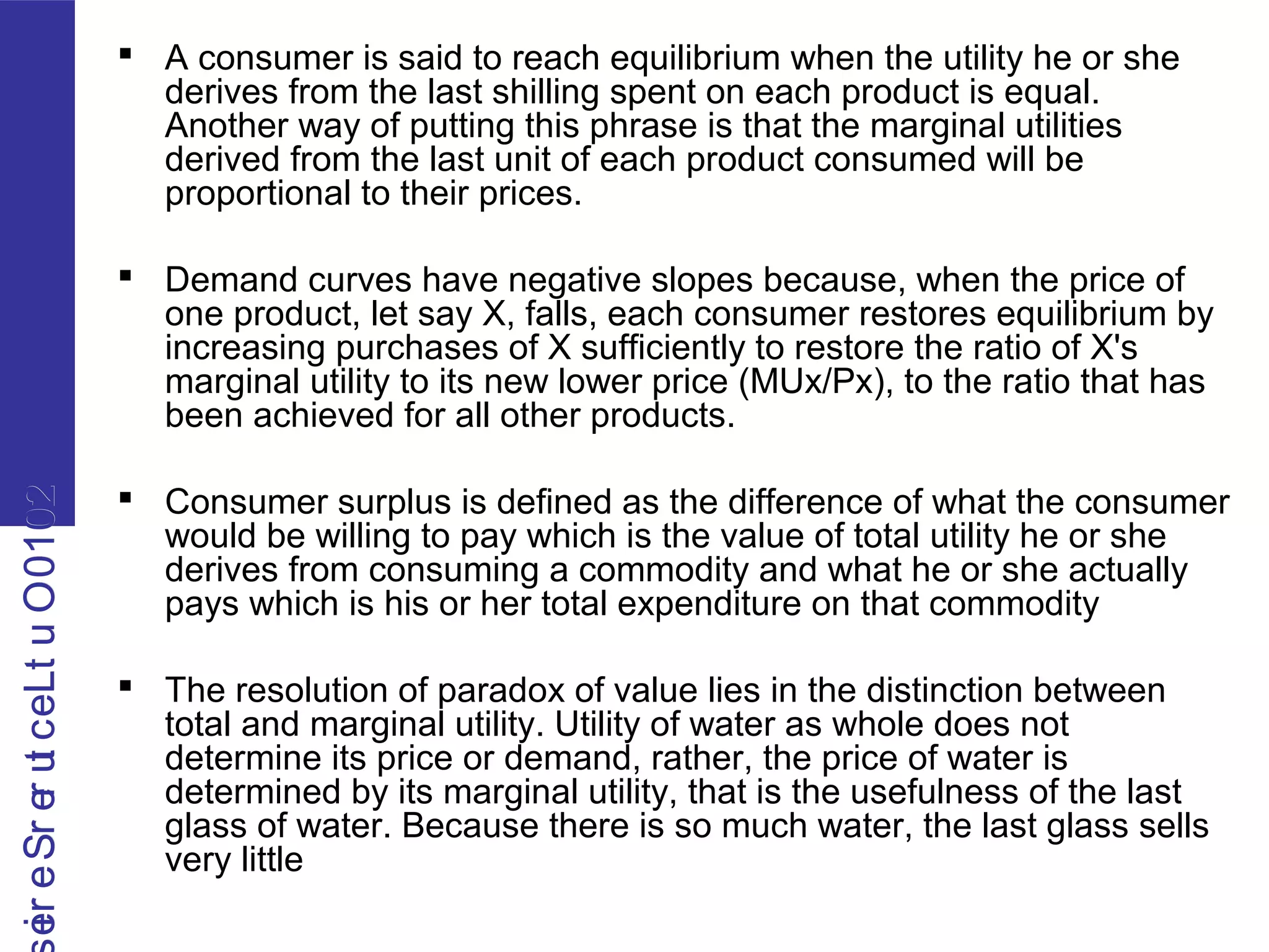 2010OutLecturerSerie2010OutLecturerSerie  A consumer is said to reach equilibrium when the utility he or she
derives from the last shilling spent on each product is equal.
Another way of putting this phrase is that the marginal utilities
derived from the last unit of each product consumed will be
proportional to their prices.
 Demand curves have negative slopes because, when the price of
one product, let say X, falls, each consumer restores equilibrium by
increasing purchases of X sufficiently to restore the ratio of X's
marginal utility to its new lower price (MUx/Px), to the ratio that has
been achieved for all other products.
 Consumer surplus is defined as the difference of what the consumer
would be willing to pay which is the value of total utility he or she
derives from consuming a commodity and what he or she actually
pays which is his or her total expenditure on that commodity
 The resolution of paradox of value lies in the distinction between
total and marginal utility. Utility of water as whole does not
determine its price or demand, rather, the price of water is
determined by its marginal utility, that is the usefulness of the last
glass of water. Because there is so much water, the last glass sells
very little
 