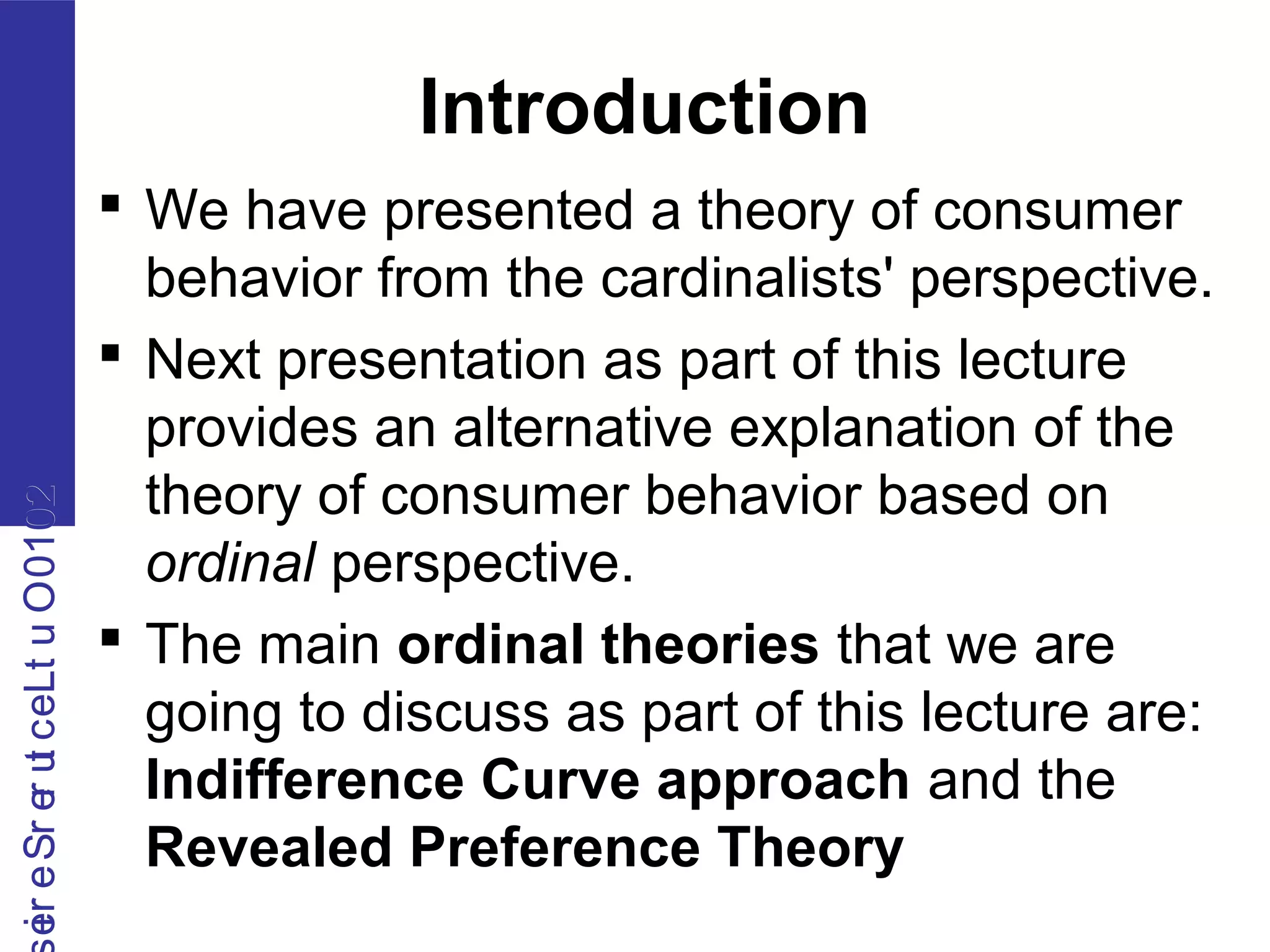 2010OutLecturerSerie2010OutLecturerSerie
Introduction
 We have presented a theory of consumer
behavior from the cardinalists' perspective.
 Next presentation as part of this lecture
provides an alternative explanation of the
theory of consumer behavior based on
ordinal perspective.
 The main ordinal theories that we are
going to discuss as part of this lecture are:
Indifference Curve approach and the
Revealed Preference Theory
 