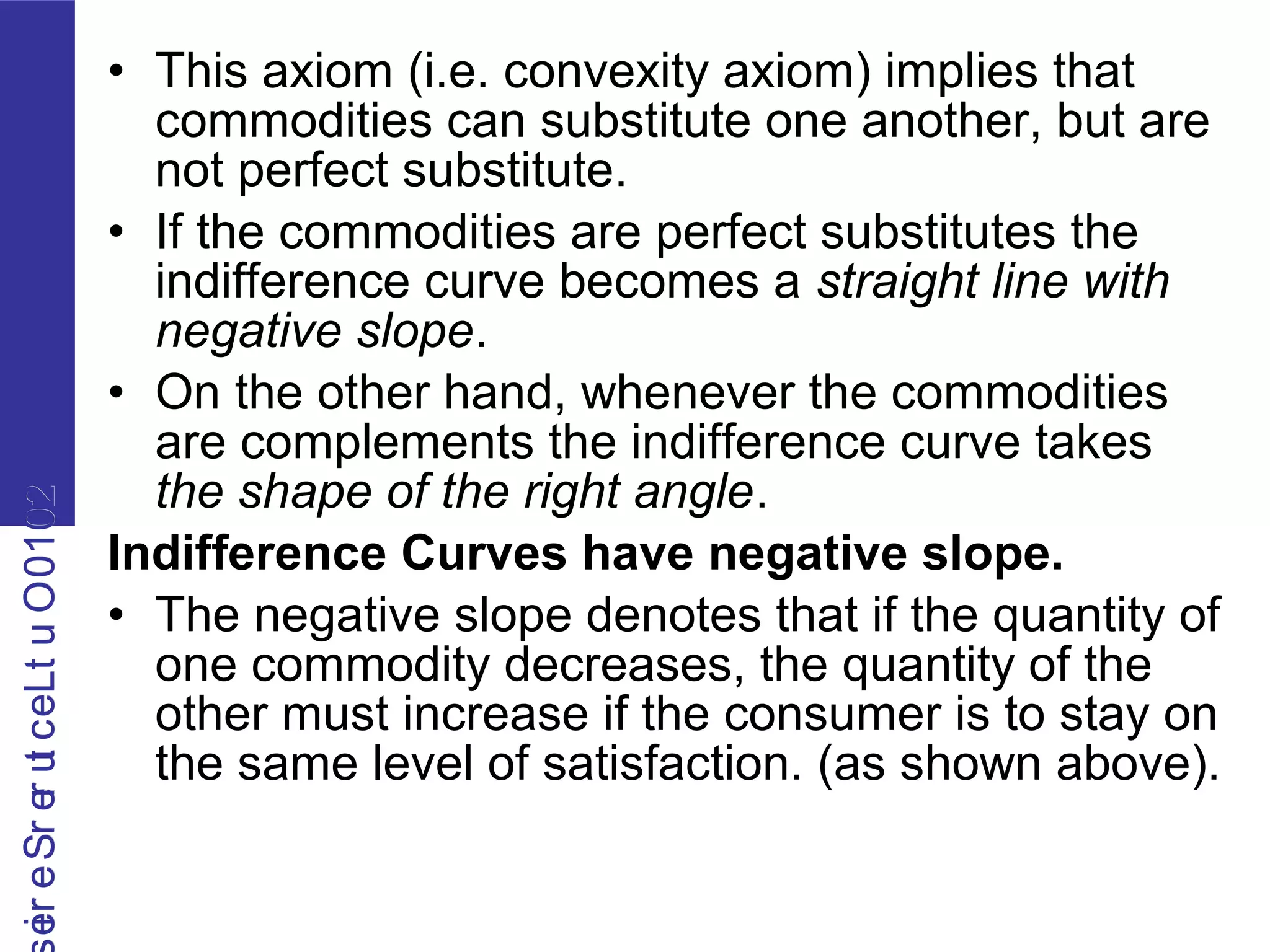 2010OutLecturerSerie2010OutLecturerSerie
• This axiom (i.e. convexity axiom) implies that
commodities can substitute one another, but are
not perfect substitute.
• If the commodities are perfect substitutes the
indifference curve becomes a straight line with
negative slope.
• On the other hand, whenever the commodities
are complements the indifference curve takes
the shape of the right angle.
Indifference Curves have negative slope.
• The negative slope denotes that if the quantity of
one commodity decreases, the quantity of the
other must increase if the consumer is to stay on
the same level of satisfaction. (as shown above).
 