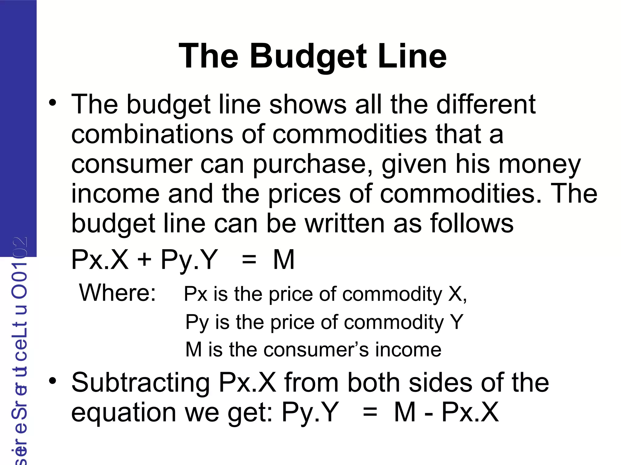 2010OutLecturerSerie2010OutLecturerSerie
The Budget Line
• The budget line shows all the different
combinations of commodities that a
consumer can purchase, given his money
income and the prices of commodities. The
budget line can be written as follows
Px.X + Py.Y = M
Where: Px is the price of commodity X,
Py is the price of commodity Y
M is the consumer’s income
• Subtracting Px.X from both sides of the
equation we get: Py.Y = M - Px.X
 