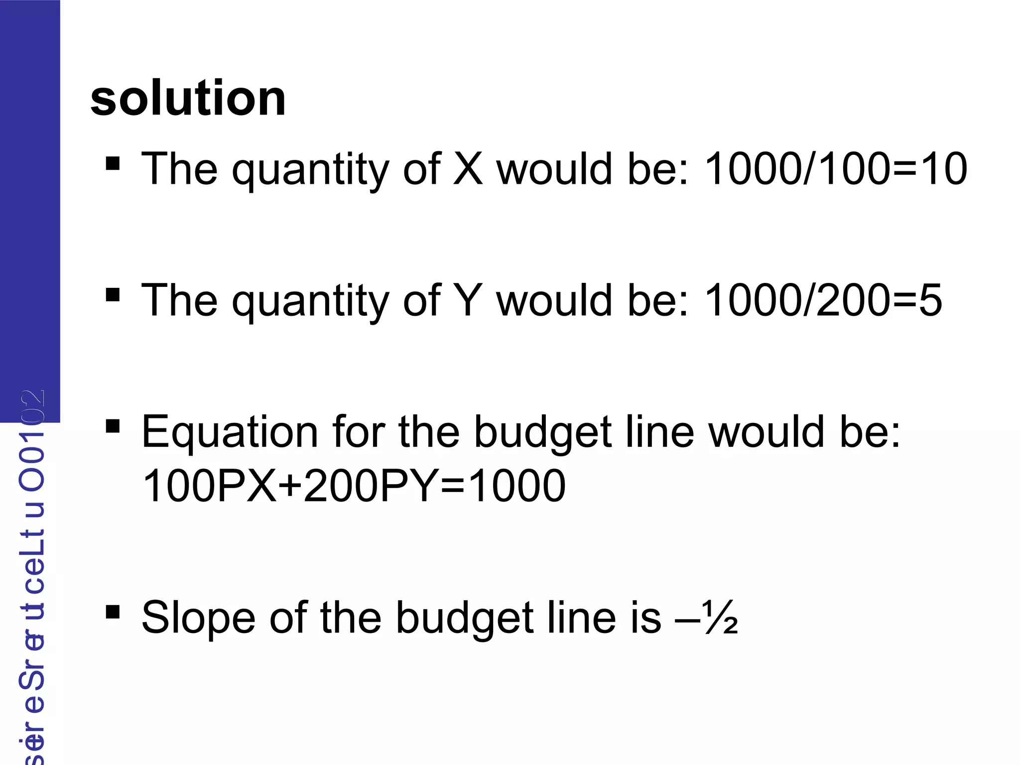 2010OutLecturerSerie2010OutLecturerSerie
solution
 The quantity of X would be: 1000/100=10
 The quantity of Y would be: 1000/200=5
 Equation for the budget line would be:
100PX+200PY=1000
 Slope of the budget line is –½
 