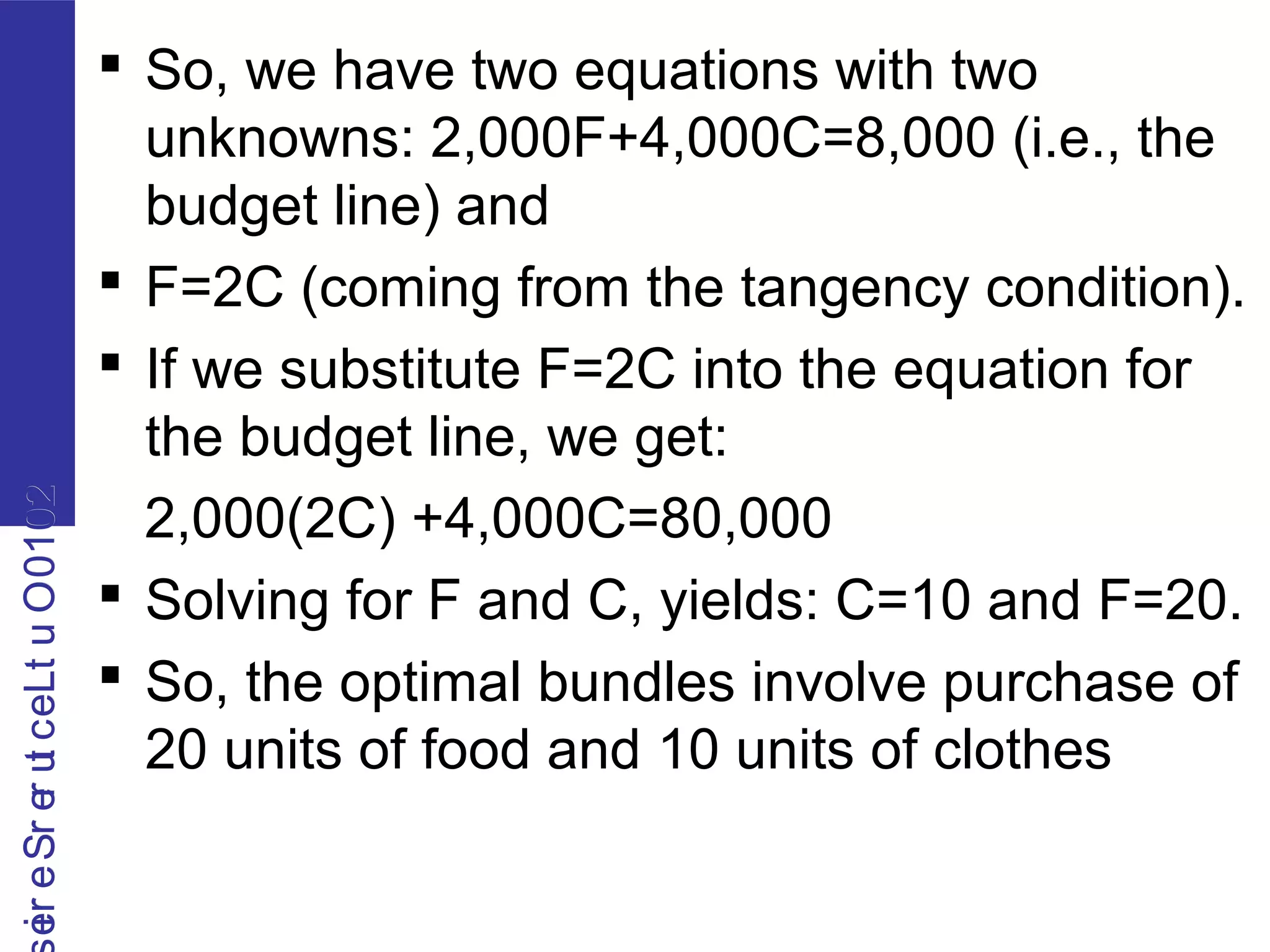 2010OutLecturerSerie2010OutLecturerSerie
 So, we have two equations with two
unknowns: 2,000F+4,000C=8,000 (i.e., the
budget line) and
 F=2C (coming from the tangency condition).
 If we substitute F=2C into the equation for
the budget line, we get:
2,000(2C) +4,000C=80,000
 Solving for F and C, yields: C=10 and F=20.
 So, the optimal bundles involve purchase of
20 units of food and 10 units of clothes
 