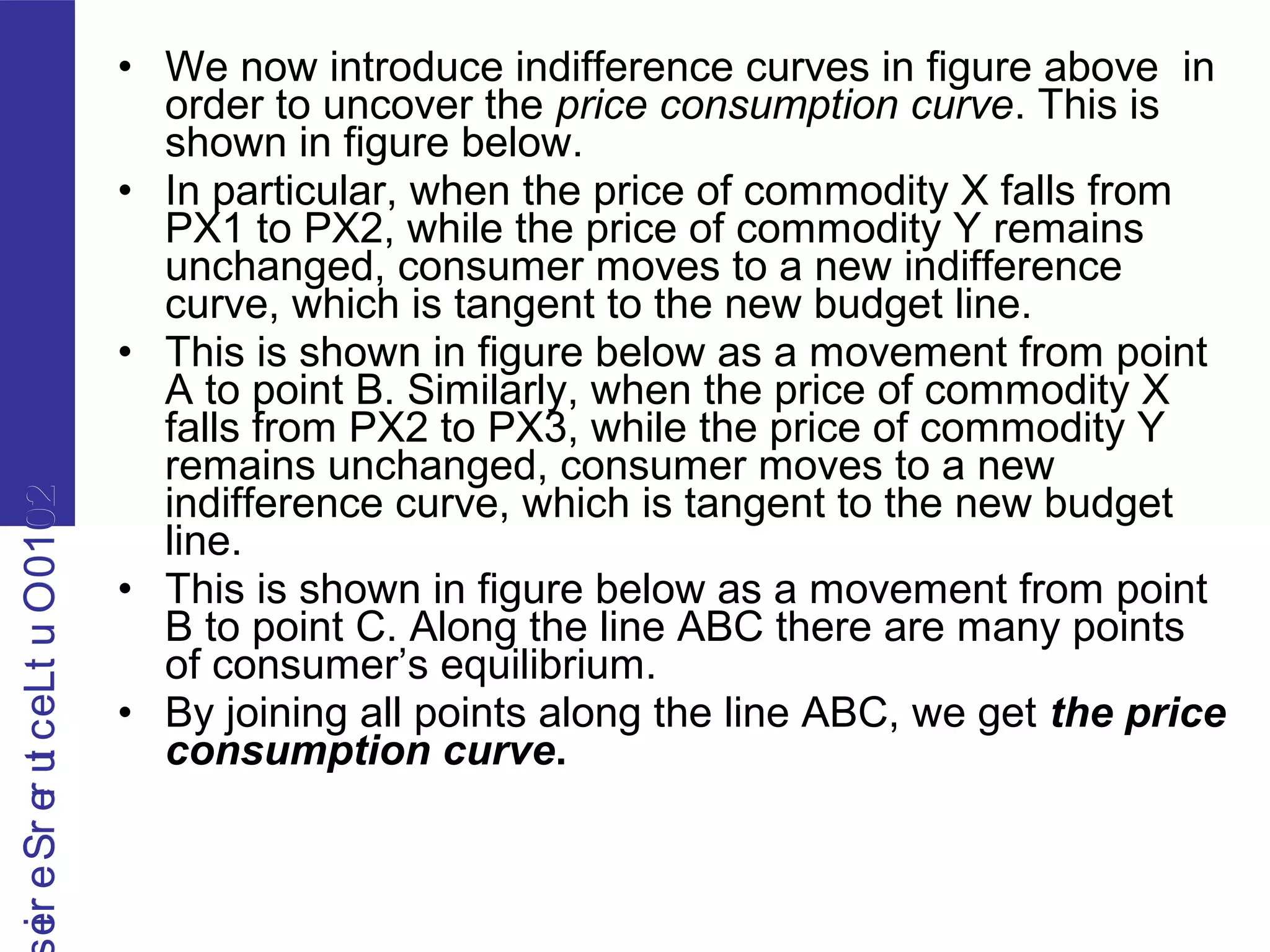 2010OutLecturerSerie2010OutLecturerSerie
• We now introduce indifference curves in figure above in
order to uncover the price consumption curve. This is
shown in figure below.
• In particular, when the price of commodity X falls from
PX1 to PX2, while the price of commodity Y remains
unchanged, consumer moves to a new indifference
curve, which is tangent to the new budget line.
• This is shown in figure below as a movement from point
A to point B. Similarly, when the price of commodity X
falls from PX2 to PX3, while the price of commodity Y
remains unchanged, consumer moves to a new
indifference curve, which is tangent to the new budget
line.
• This is shown in figure below as a movement from point
B to point C. Along the line ABC there are many points
of consumer’s equilibrium.
• By joining all points along the line ABC, we get the price
consumption curve.
 