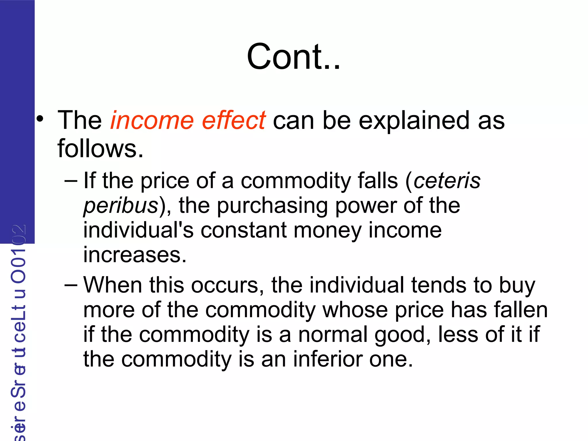 2010OutLecturerSerie2010OutLecturerSerie
Cont..
• The income effect can be explained as
follows.
– If the price of a commodity falls (ceteris
peribus), the purchasing power of the
individual's constant money income
increases.
– When this occurs, the individual tends to buy
more of the commodity whose price has fallen
if the commodity is a normal good, less of it if
the commodity is an inferior one.
 