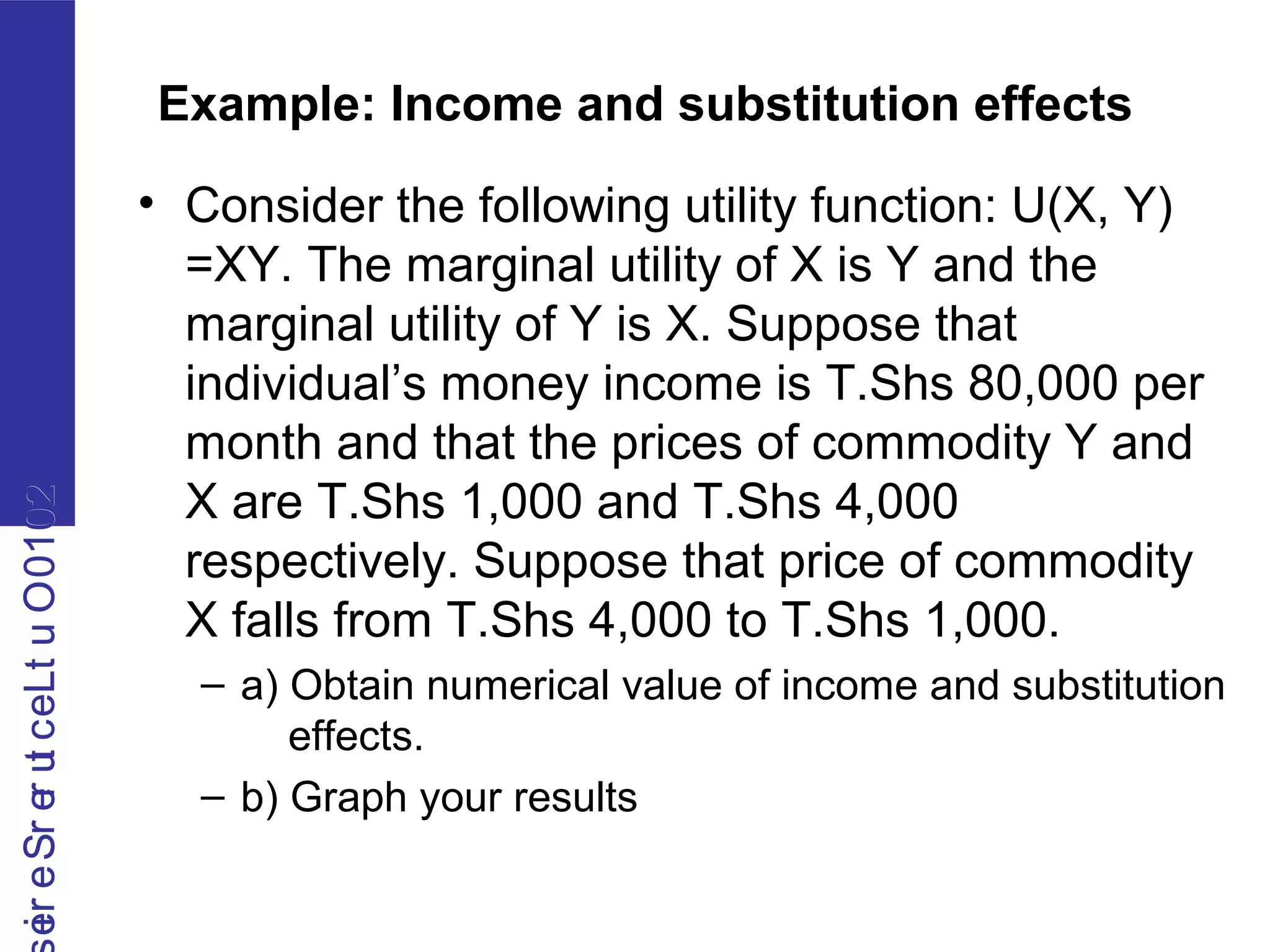 2010OutLecturerSerie2010OutLecturerSerie
Example: Income and substitution effects
• Consider the following utility function: U(X, Y)
=XY. The marginal utility of X is Y and the
marginal utility of Y is X. Suppose that
individual’s money income is T.Shs 80,000 per
month and that the prices of commodity Y and
X are T.Shs 1,000 and T.Shs 4,000
respectively. Suppose that price of commodity
X falls from T.Shs 4,000 to T.Shs 1,000.
– a) Obtain numerical value of income and substitution
effects.
– b) Graph your results
 